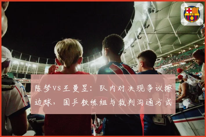 陈梦vs王曼昱：队内对决现争议擦边球，国乒教练组与裁判沟通方式细节曝光