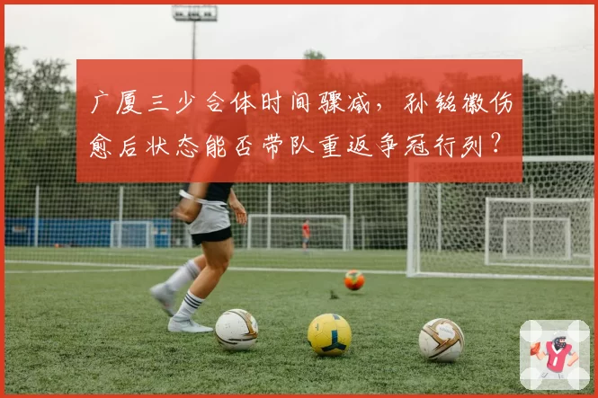 广厦三少合体时间骤减，孙铭徽伤愈后状态能否带队重返争冠行列？