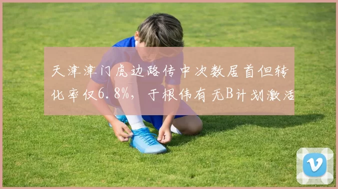 天津津门虎边路传中次数居首但转化率仅6.8%，于根伟有无B计划激活中锋？