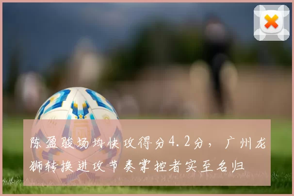 陈盈骏场均快攻得分4.2分，广州龙狮转换进攻节奏掌控者实至名归