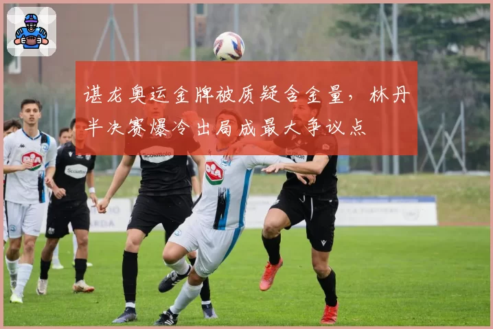 谌龙奥运金牌被质疑含金量，林丹半决赛爆冷出局成最大争议点