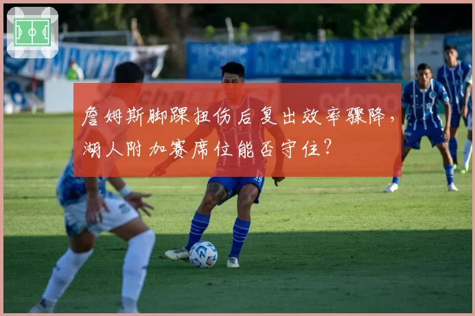 詹姆斯脚踝扭伤后复出效率骤降，湖人附加赛席位能否守住？