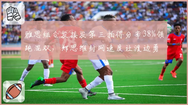 雅思组合发接发第三拍得分率38%领跑混双，郑思维封网速度让渡边勇大组合脱节