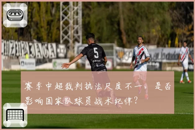 赛季中超裁判执法尺度不一，是否影响国家队球员战术纪律？