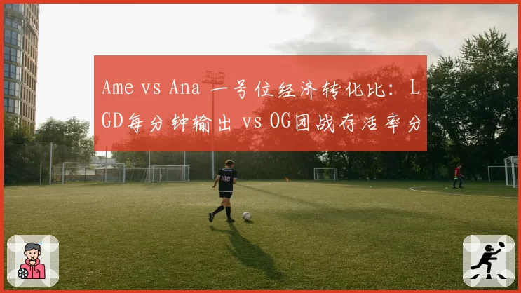 Ame vs Ana 一号位经济转化比：LGD每分钟输出 vs OG团战存活率分化