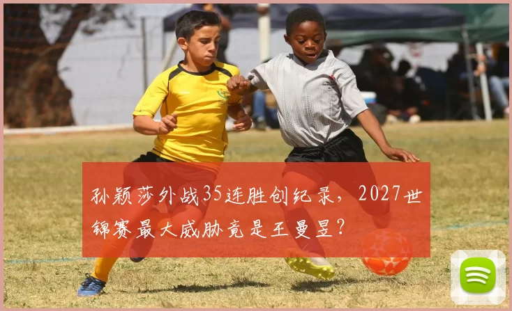 孙颖莎外战35连胜创纪录，2027世锦赛最大威胁竟是王曼昱？