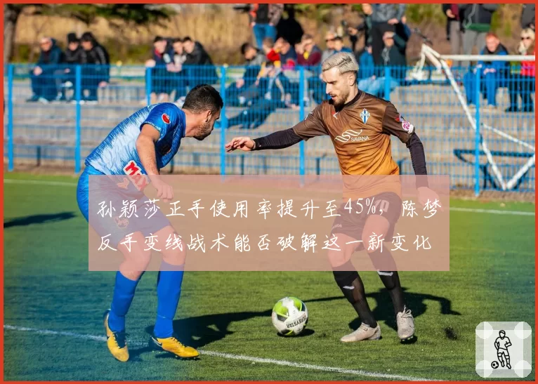孙颖莎正手使用率提升至45%，陈梦反手变线战术能否破解这一新变化？