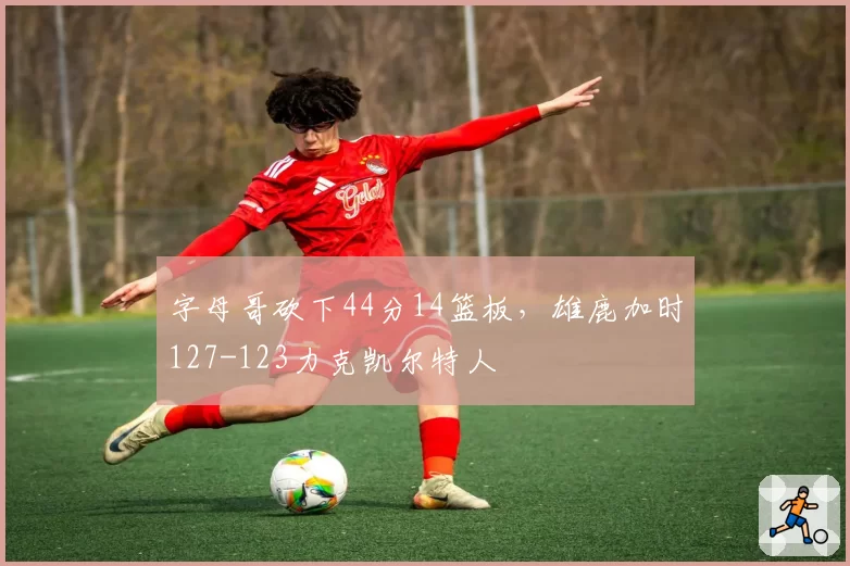 字母哥砍下44分14篮板，雄鹿加时127-123力克凯尔特人