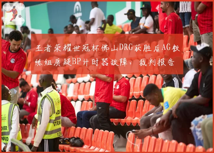 王者荣耀世冠杯佛山DRG获胜后AG教练组质疑BP计时器故障，裁判报告未公开