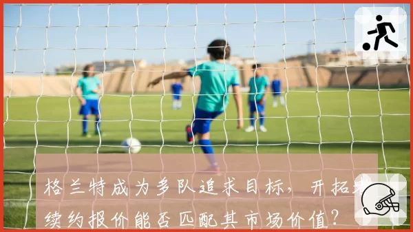 格兰特成为多队追求目标，开拓者续约报价能否匹配其市场价值？
