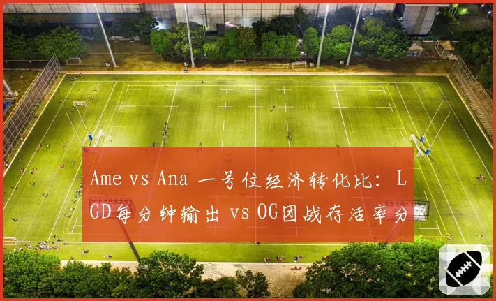Ame vs Ana 一号位经济转化比：LGD每分钟输出 vs OG团战存活率分化