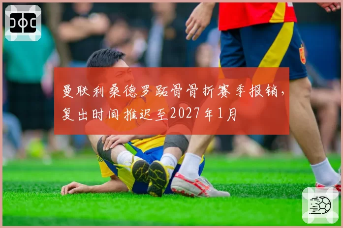 曼联利桑德罗跖骨骨折赛季报销，复出时间推迟至2027年1月