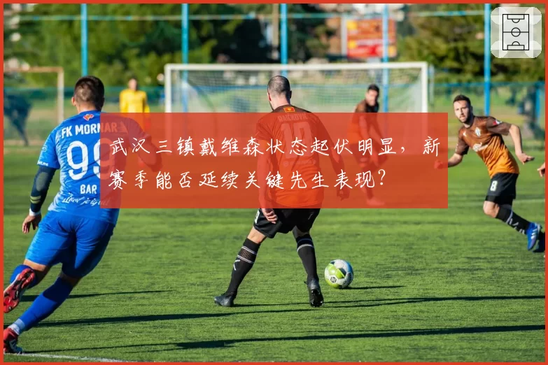 武汉三镇戴维森状态起伏明显，新赛季能否延续关键先生表现？