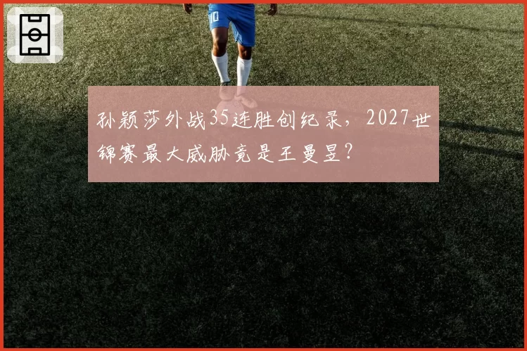 孙颖莎外战35连胜创纪录，2027世锦赛最大威胁竟是王曼昱？