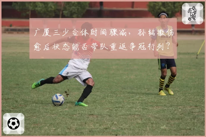广厦三少合体时间骤减，孙铭徽伤愈后状态能否带队重返争冠行列？