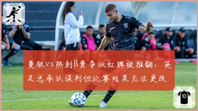 曼联vs热刺B费争议红牌被推翻,英足总承认误判但比赛结果无法更改