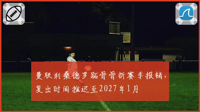 曼联利桑德罗跖骨骨折赛季报销,复出时间推迟至2027年1月