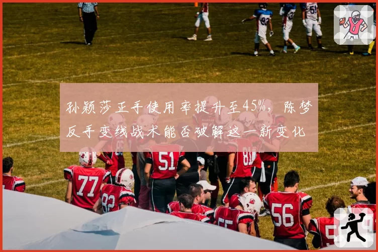 孙颖莎正手使用率提升至45%，陈梦反手变线战术能否破解这一新变化？