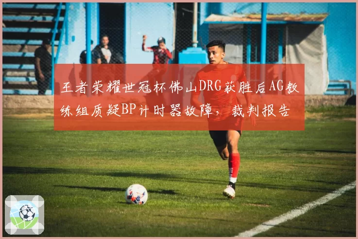 王者荣耀世冠杯佛山DRG获胜后AG教练组质疑BP计时器故障，裁判报告未公开