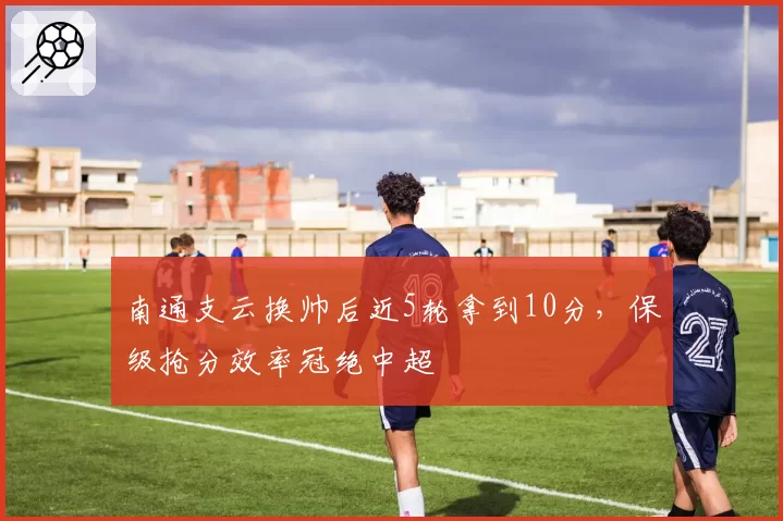 南通支云换帅后近5轮拿到10分,保级抢分效率冠绝中超