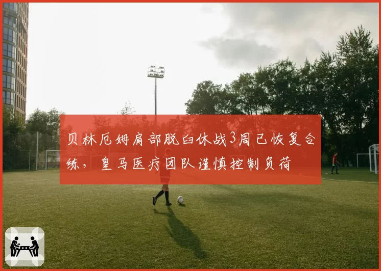 贝林厄姆肩部脱臼休战3周已恢复合练，皇马医疗团队谨慎控制负荷