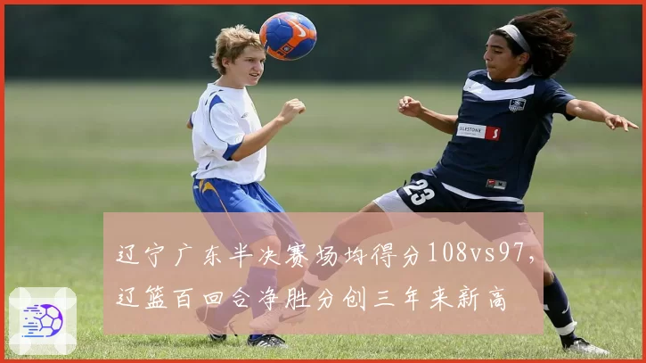 辽宁广东半决赛场均得分108vs97，辽篮百回合净胜分创三年来新高