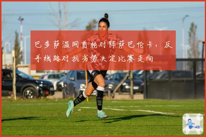 巴多萨温网首轮对阵萨巴伦卡，反手线路对抗劣势决定比赛走向