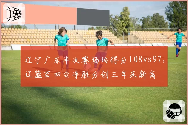 辽宁广东半决赛场均得分108vs97，辽篮百回合净胜分创三年来新高